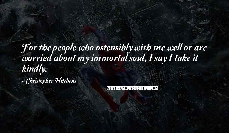 Christopher Hitchens Quotes: For the people who ostensibly wish me well or are worried about my immortal soul, I say I take it kindly.
