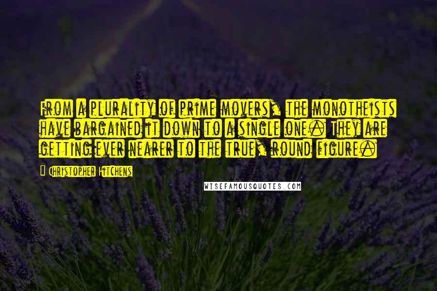 Christopher Hitchens Quotes: From a plurality of prime movers, the monotheists have bargained it down to a single one. They are getting ever nearer to the true, round figure.