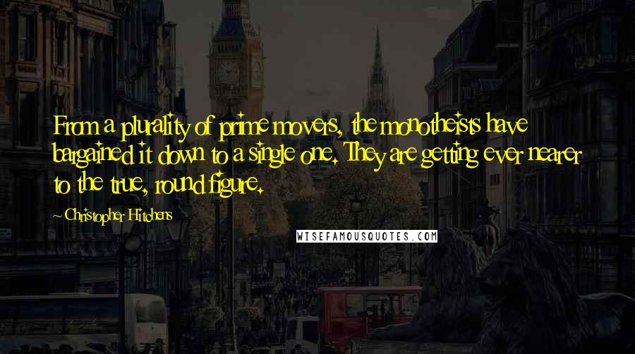 Christopher Hitchens Quotes: From a plurality of prime movers, the monotheists have bargained it down to a single one. They are getting ever nearer to the true, round figure.