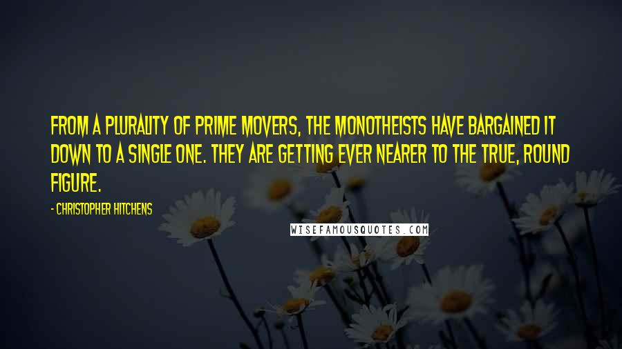 Christopher Hitchens Quotes: From a plurality of prime movers, the monotheists have bargained it down to a single one. They are getting ever nearer to the true, round figure.