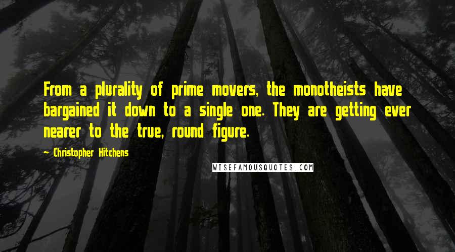 Christopher Hitchens Quotes: From a plurality of prime movers, the monotheists have bargained it down to a single one. They are getting ever nearer to the true, round figure.