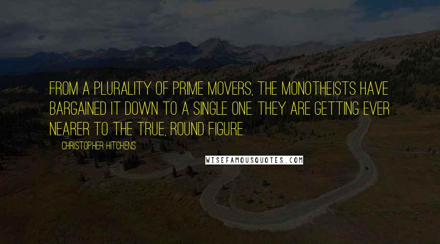 Christopher Hitchens Quotes: From a plurality of prime movers, the monotheists have bargained it down to a single one. They are getting ever nearer to the true, round figure.