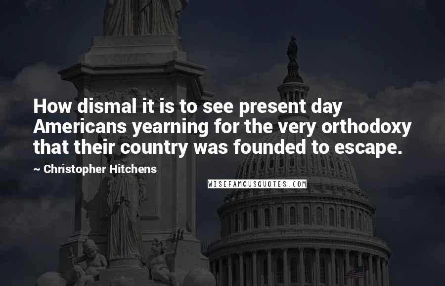 Christopher Hitchens Quotes: How dismal it is to see present day Americans yearning for the very orthodoxy that their country was founded to escape.