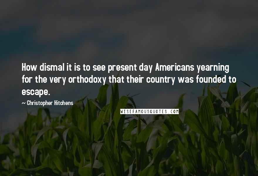 Christopher Hitchens Quotes: How dismal it is to see present day Americans yearning for the very orthodoxy that their country was founded to escape.