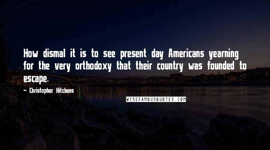 Christopher Hitchens Quotes: How dismal it is to see present day Americans yearning for the very orthodoxy that their country was founded to escape.