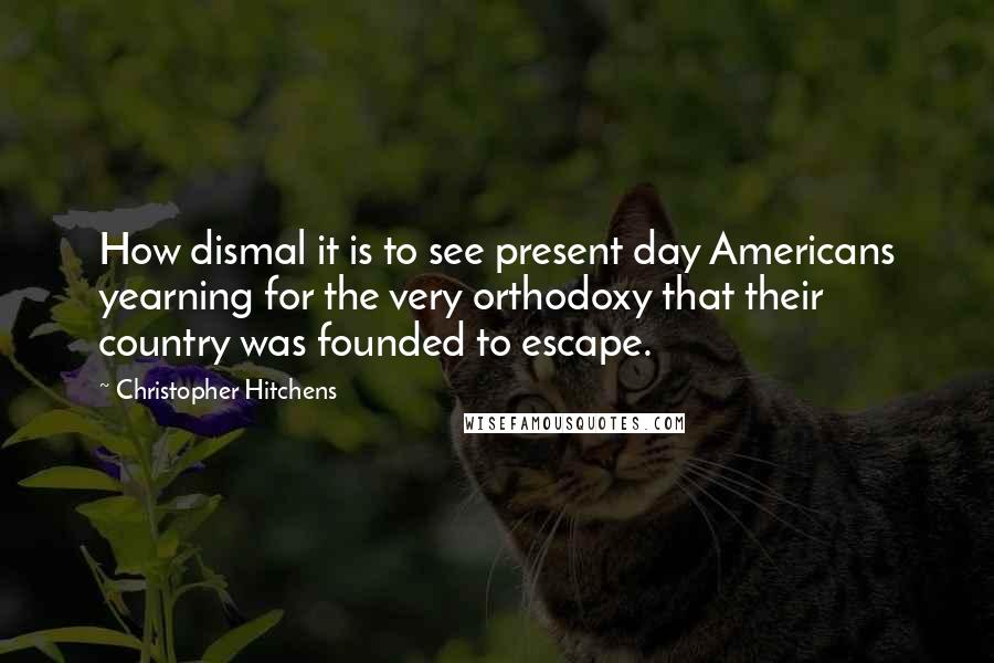 Christopher Hitchens Quotes: How dismal it is to see present day Americans yearning for the very orthodoxy that their country was founded to escape.