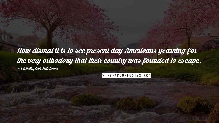 Christopher Hitchens Quotes: How dismal it is to see present day Americans yearning for the very orthodoxy that their country was founded to escape.