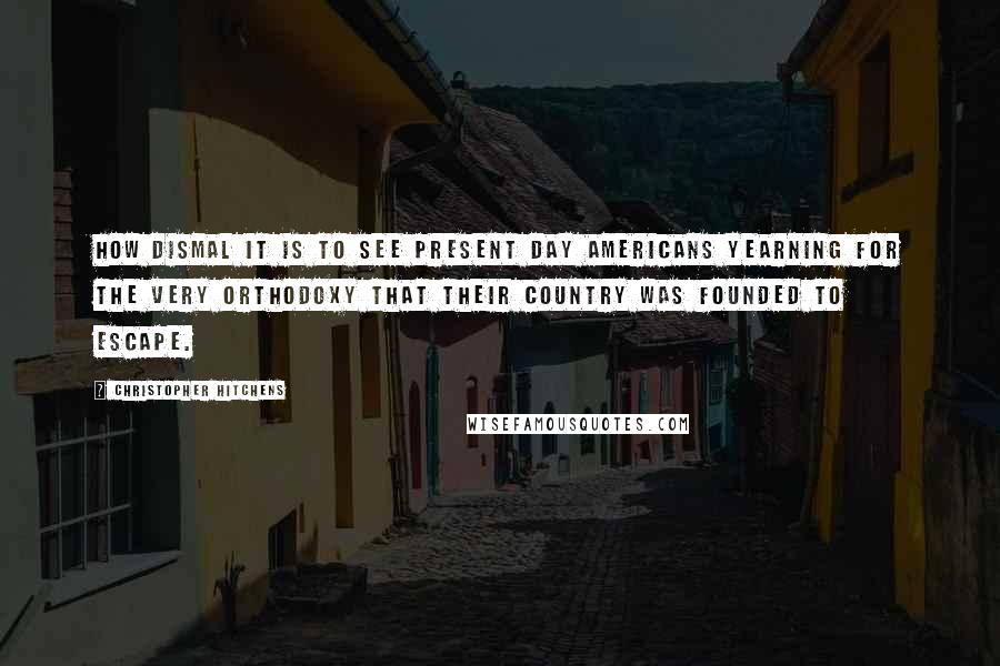 Christopher Hitchens Quotes: How dismal it is to see present day Americans yearning for the very orthodoxy that their country was founded to escape.