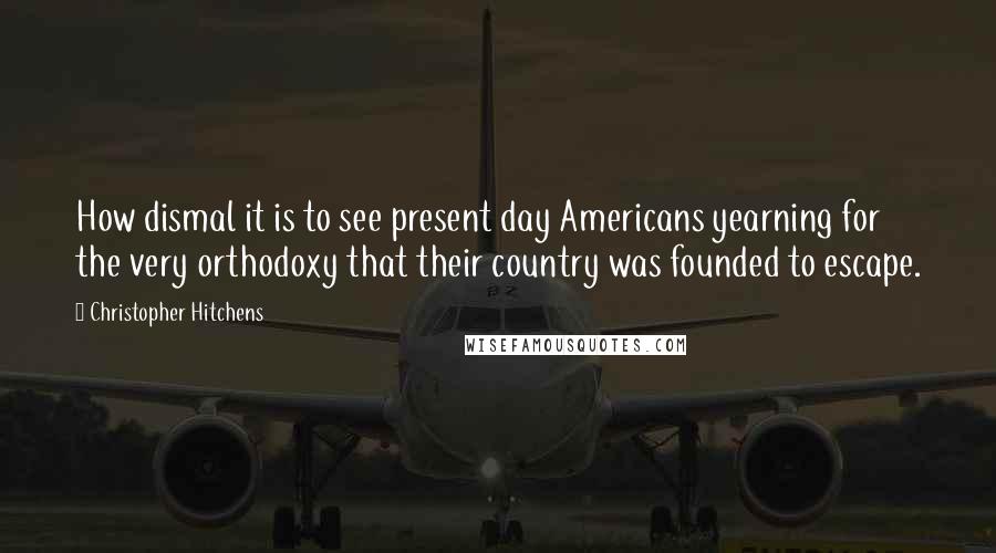 Christopher Hitchens Quotes: How dismal it is to see present day Americans yearning for the very orthodoxy that their country was founded to escape.