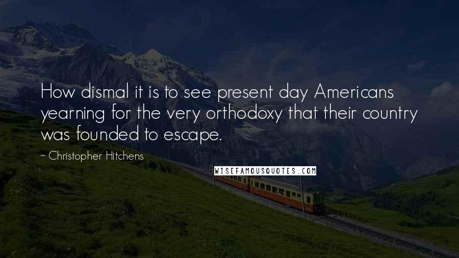 Christopher Hitchens Quotes: How dismal it is to see present day Americans yearning for the very orthodoxy that their country was founded to escape.