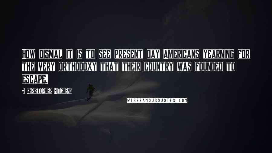 Christopher Hitchens Quotes: How dismal it is to see present day Americans yearning for the very orthodoxy that their country was founded to escape.