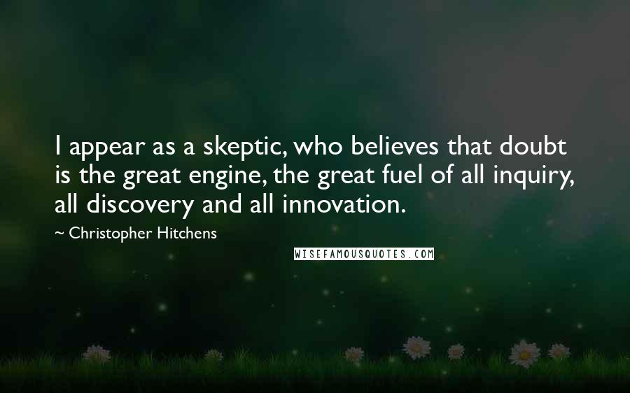 Christopher Hitchens Quotes: I appear as a skeptic, who believes that doubt is the great engine, the great fuel of all inquiry, all discovery and all innovation.