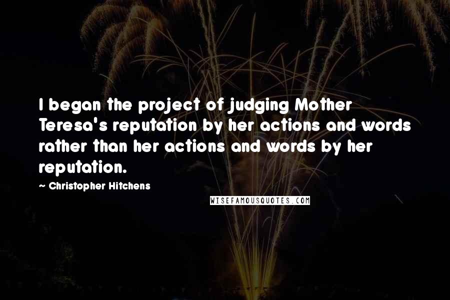 Christopher Hitchens Quotes: I began the project of judging Mother Teresa's reputation by her actions and words rather than her actions and words by her reputation.