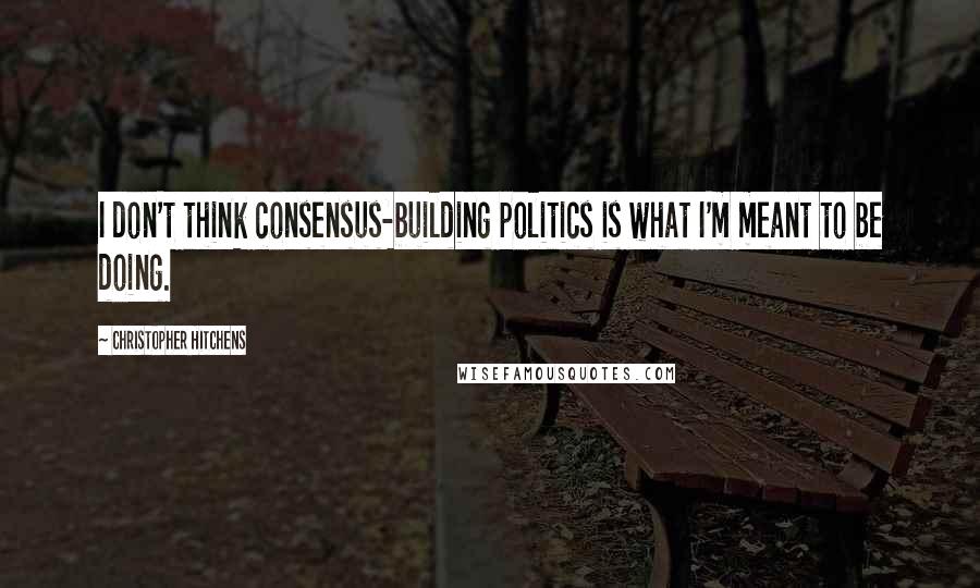 Christopher Hitchens Quotes: I don't think consensus-building politics is what I'm meant to be doing.