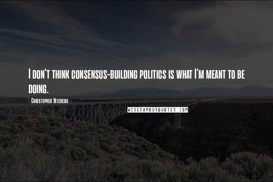 Christopher Hitchens Quotes: I don't think consensus-building politics is what I'm meant to be doing.