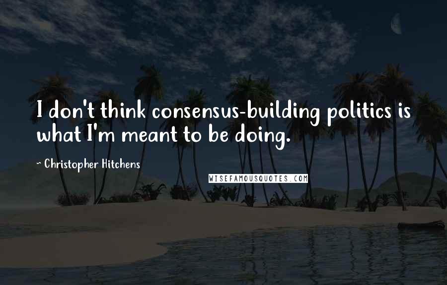 Christopher Hitchens Quotes: I don't think consensus-building politics is what I'm meant to be doing.