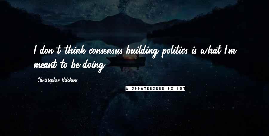 Christopher Hitchens Quotes: I don't think consensus-building politics is what I'm meant to be doing.