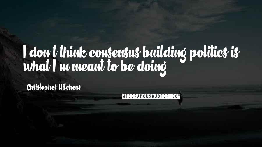 Christopher Hitchens Quotes: I don't think consensus-building politics is what I'm meant to be doing.