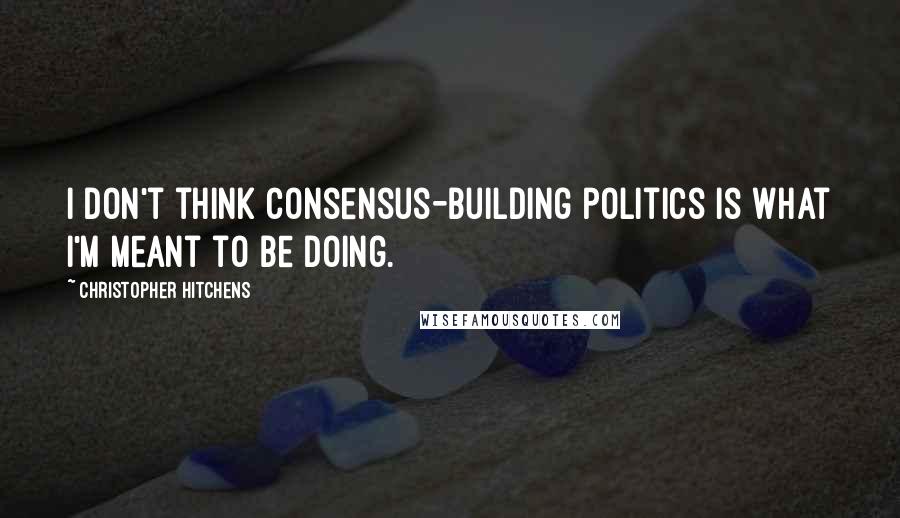 Christopher Hitchens Quotes: I don't think consensus-building politics is what I'm meant to be doing.