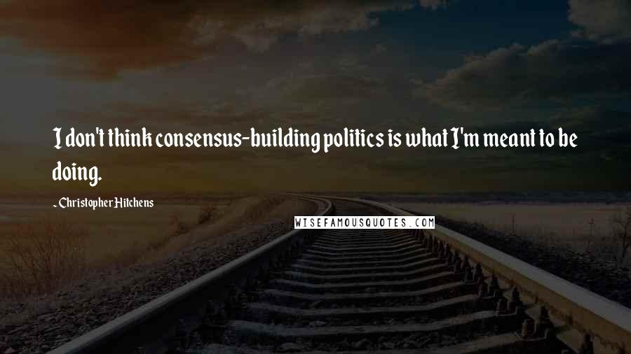 Christopher Hitchens Quotes: I don't think consensus-building politics is what I'm meant to be doing.