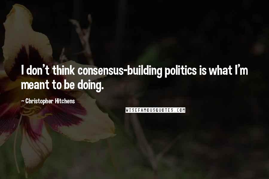 Christopher Hitchens Quotes: I don't think consensus-building politics is what I'm meant to be doing.