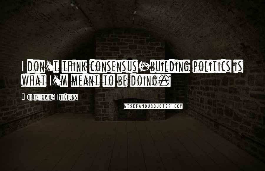 Christopher Hitchens Quotes: I don't think consensus-building politics is what I'm meant to be doing.