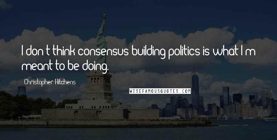 Christopher Hitchens Quotes: I don't think consensus-building politics is what I'm meant to be doing.