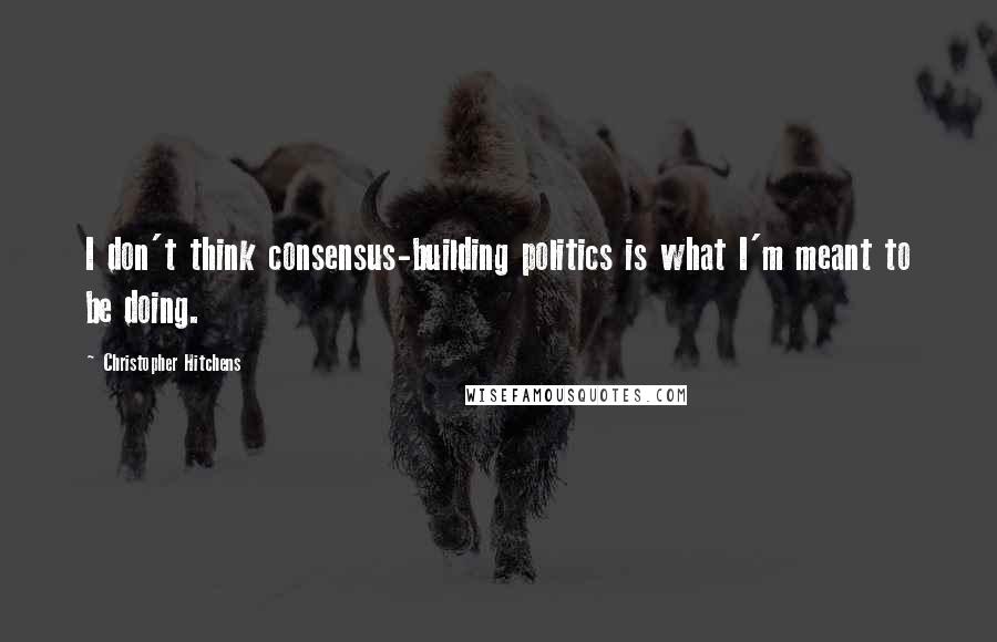 Christopher Hitchens Quotes: I don't think consensus-building politics is what I'm meant to be doing.