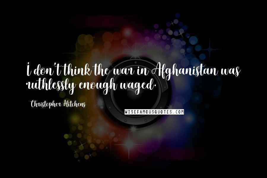 Christopher Hitchens Quotes: I don't think the war in Afghanistan was ruthlessly enough waged.