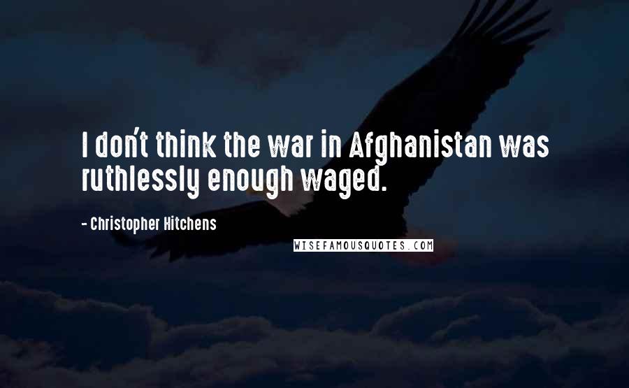 Christopher Hitchens Quotes: I don't think the war in Afghanistan was ruthlessly enough waged.