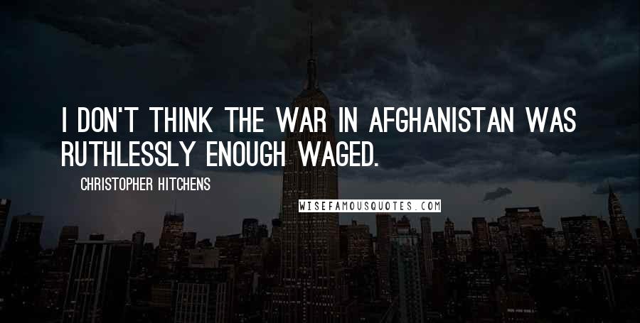 Christopher Hitchens Quotes: I don't think the war in Afghanistan was ruthlessly enough waged.