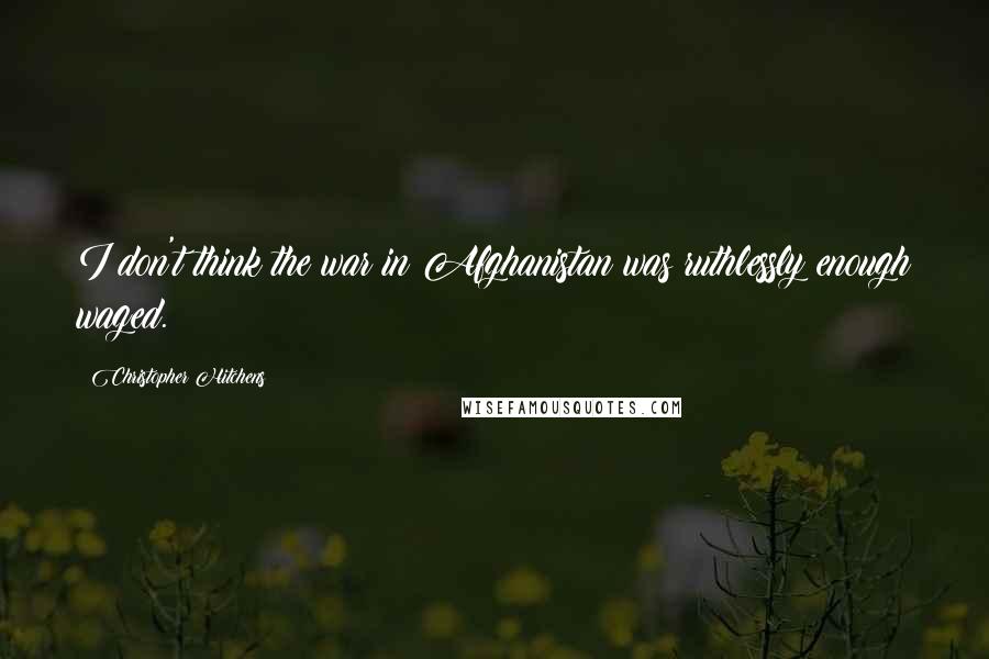 Christopher Hitchens Quotes: I don't think the war in Afghanistan was ruthlessly enough waged.