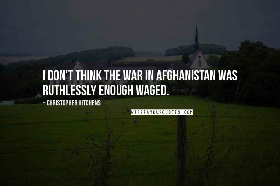 Christopher Hitchens Quotes: I don't think the war in Afghanistan was ruthlessly enough waged.