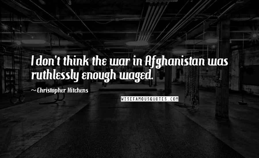 Christopher Hitchens Quotes: I don't think the war in Afghanistan was ruthlessly enough waged.