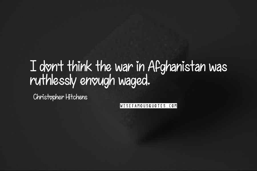 Christopher Hitchens Quotes: I don't think the war in Afghanistan was ruthlessly enough waged.