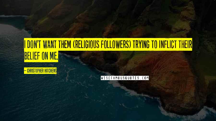 Christopher Hitchens Quotes: I don't want them (religious followers) trying to inflict their belief on me.