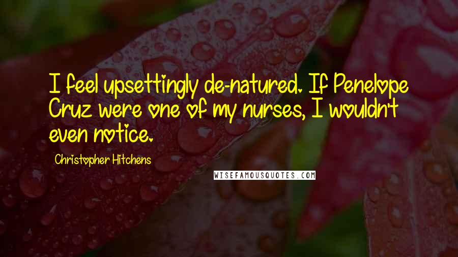 Christopher Hitchens Quotes: I feel upsettingly de-natured. If Penelope Cruz were one of my nurses, I wouldn't even notice.