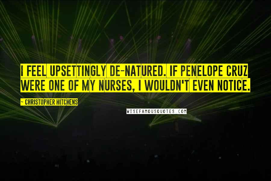 Christopher Hitchens Quotes: I feel upsettingly de-natured. If Penelope Cruz were one of my nurses, I wouldn't even notice.