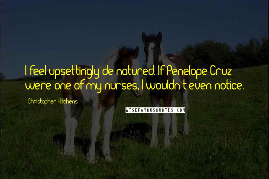 Christopher Hitchens Quotes: I feel upsettingly de-natured. If Penelope Cruz were one of my nurses, I wouldn't even notice.