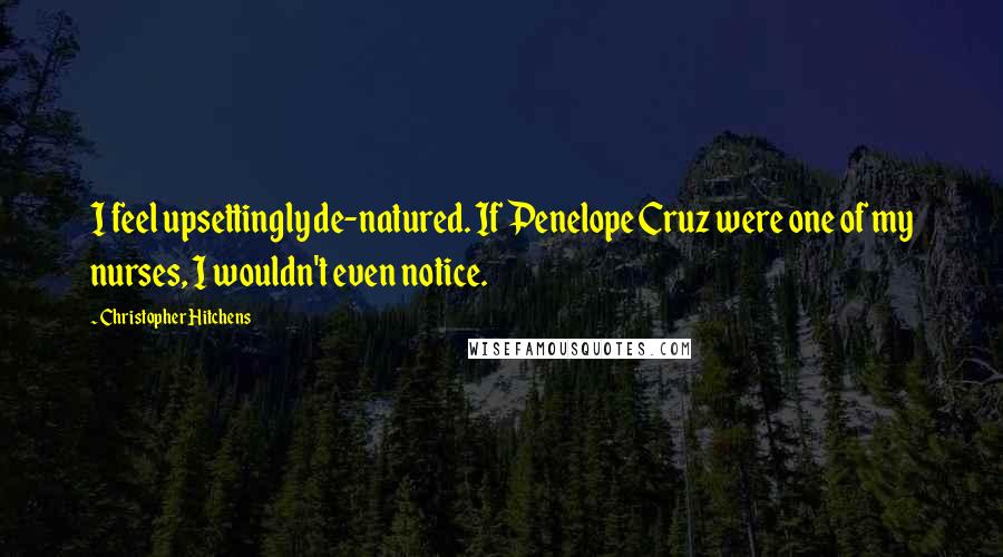 Christopher Hitchens Quotes: I feel upsettingly de-natured. If Penelope Cruz were one of my nurses, I wouldn't even notice.