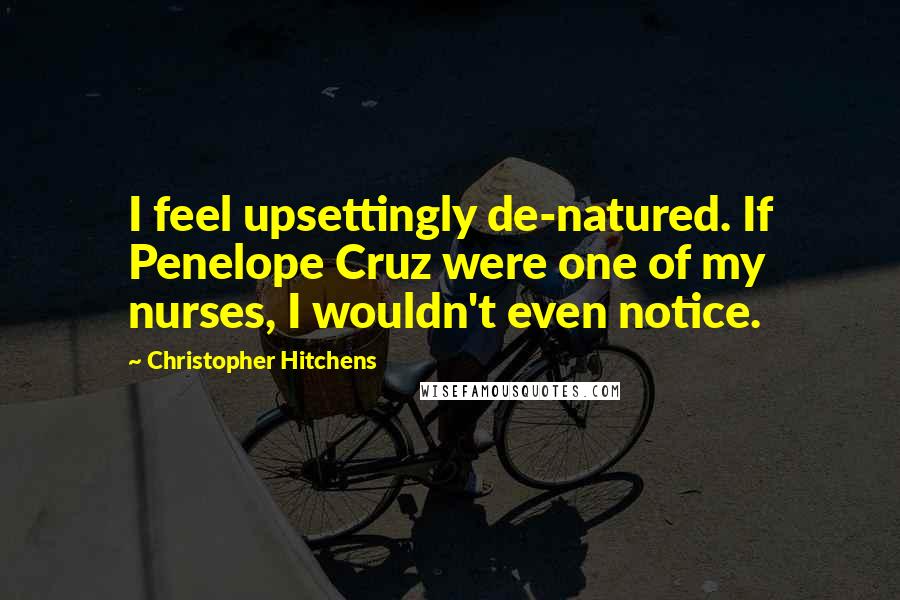 Christopher Hitchens Quotes: I feel upsettingly de-natured. If Penelope Cruz were one of my nurses, I wouldn't even notice.