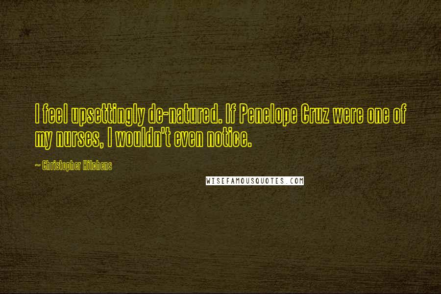 Christopher Hitchens Quotes: I feel upsettingly de-natured. If Penelope Cruz were one of my nurses, I wouldn't even notice.