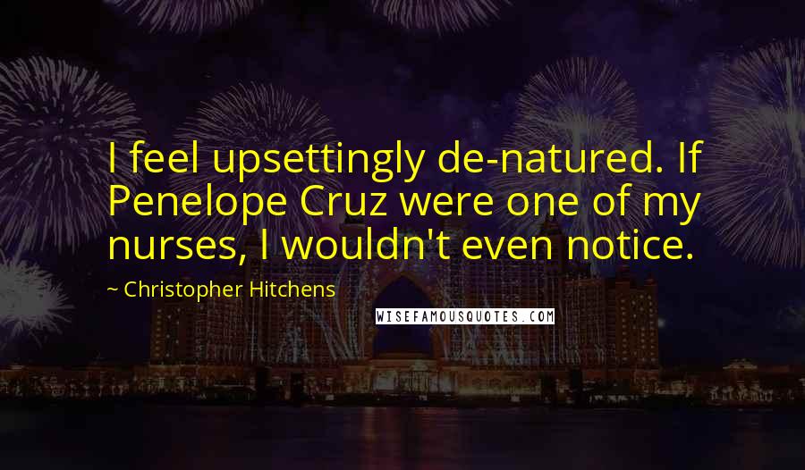 Christopher Hitchens Quotes: I feel upsettingly de-natured. If Penelope Cruz were one of my nurses, I wouldn't even notice.