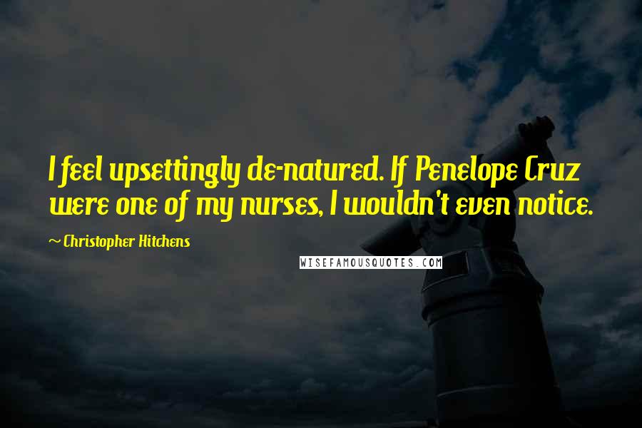 Christopher Hitchens Quotes: I feel upsettingly de-natured. If Penelope Cruz were one of my nurses, I wouldn't even notice.