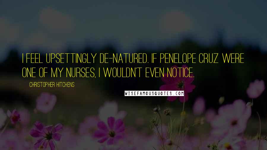 Christopher Hitchens Quotes: I feel upsettingly de-natured. If Penelope Cruz were one of my nurses, I wouldn't even notice.