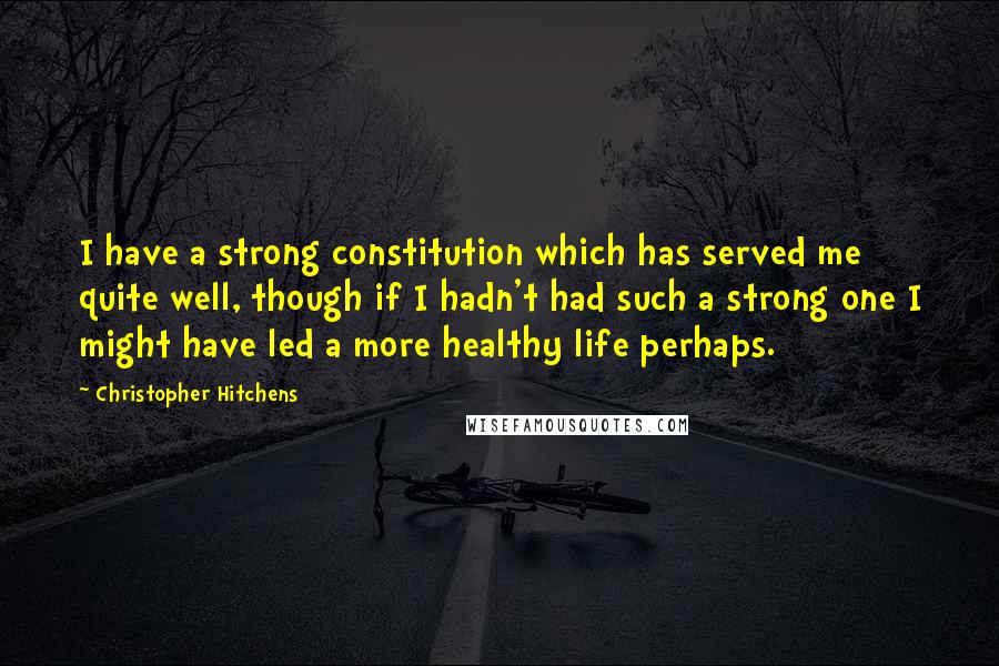 Christopher Hitchens Quotes: I have a strong constitution which has served me quite well, though if I hadn't had such a strong one I might have led a more healthy life perhaps.