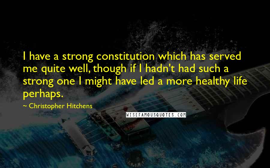 Christopher Hitchens Quotes: I have a strong constitution which has served me quite well, though if I hadn't had such a strong one I might have led a more healthy life perhaps.