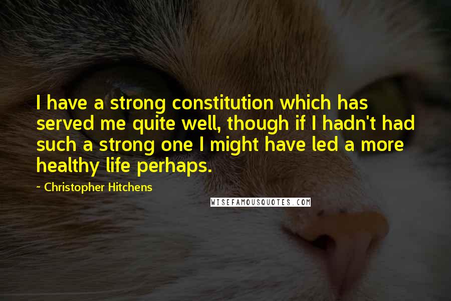 Christopher Hitchens Quotes: I have a strong constitution which has served me quite well, though if I hadn't had such a strong one I might have led a more healthy life perhaps.