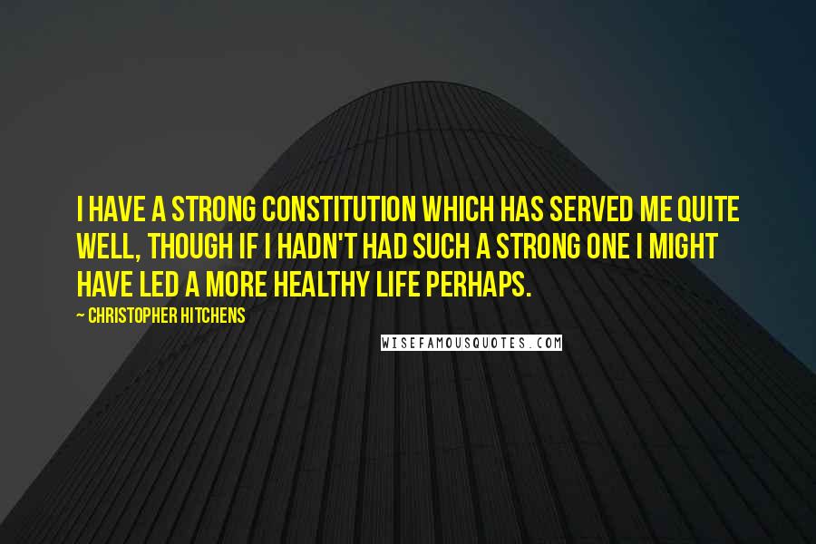 Christopher Hitchens Quotes: I have a strong constitution which has served me quite well, though if I hadn't had such a strong one I might have led a more healthy life perhaps.