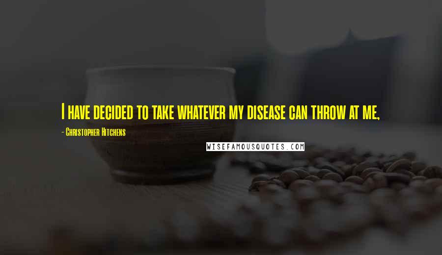 Christopher Hitchens Quotes: I have decided to take whatever my disease can throw at me,